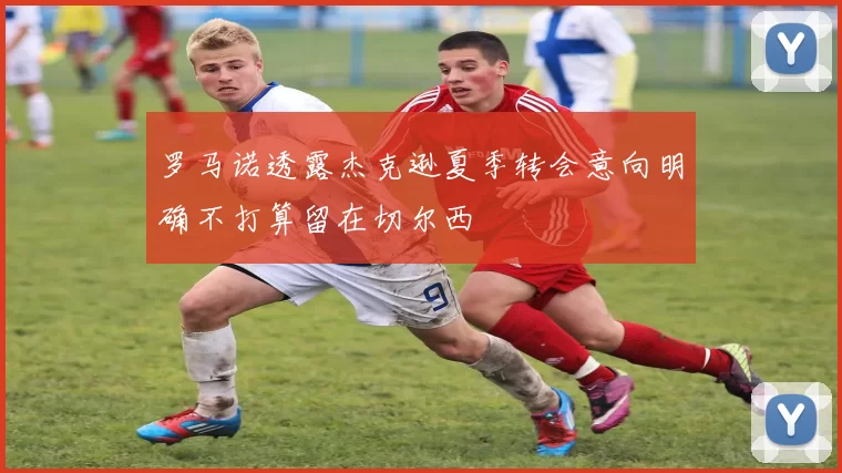 罗马诺透露杰克逊夏季转会意向明确不打算留在切尔西
