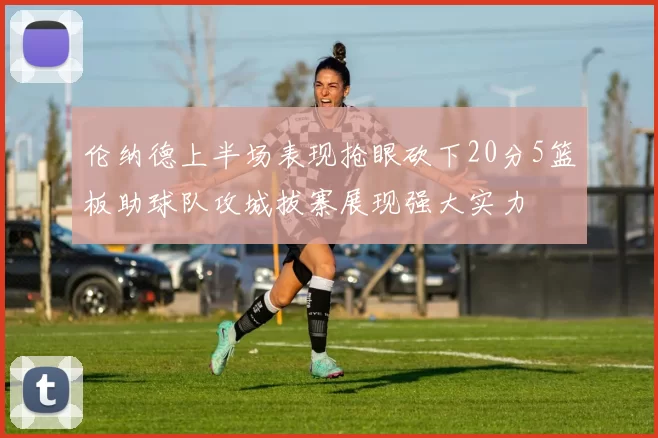 伦纳德上半场表现抢眼砍下20分5篮板助球队攻城拔寨展现强大实力