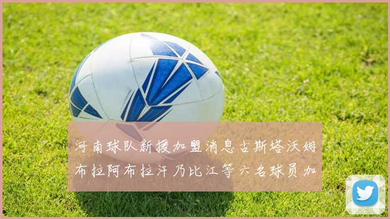河南球队新援加盟消息古斯塔沃姆布拉阿布拉汗乃比江等六名球员加入
