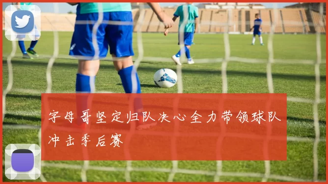 字母哥坚定归队决心全力带领球队冲击季后赛