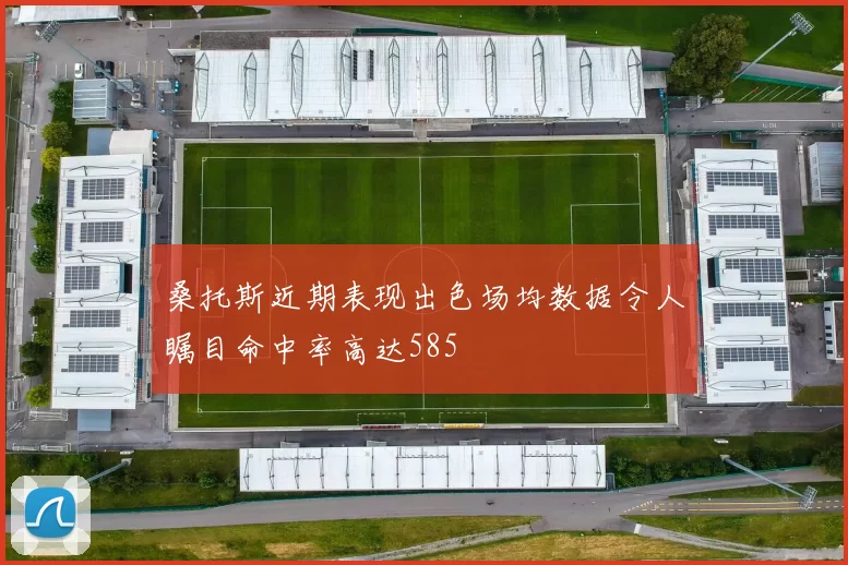 桑托斯近期表现出色场均数据令人瞩目命中率高达585