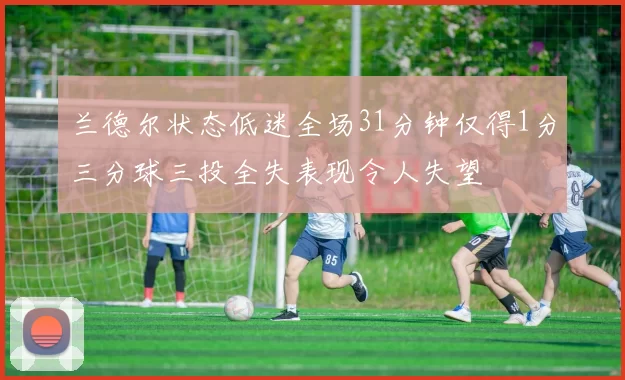 兰德尔状态低迷全场31分钟仅得1分三分球三投全失表现令人失望