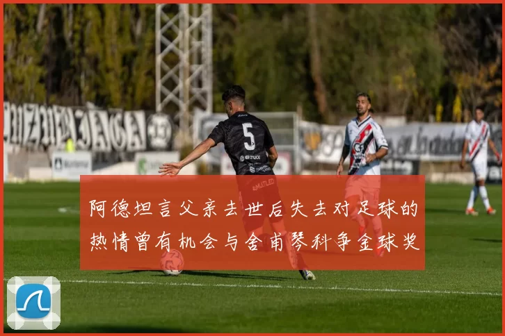 阿德坦言父亲去世后失去对足球的热情曾有机会与舍甫琴科争金球奖