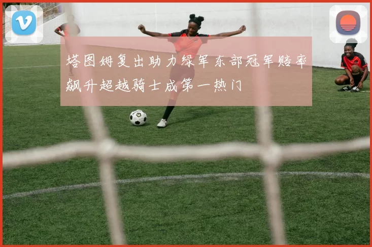 塔图姆复出助力绿军东部冠军赔率飙升超越骑士成第一热门