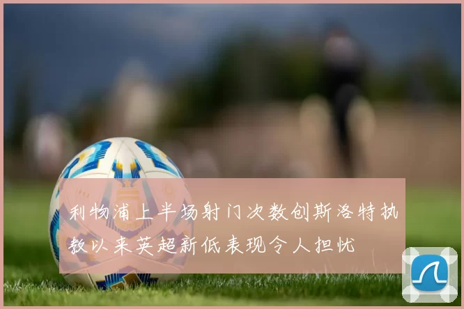 利物浦上半场射门次数创斯洛特执教以来英超新低表现令人担忧