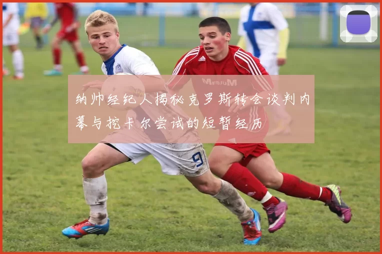 纳帅经纪人揭秘克罗斯转会谈判内幕与挖卡尔尝试的短暂经历