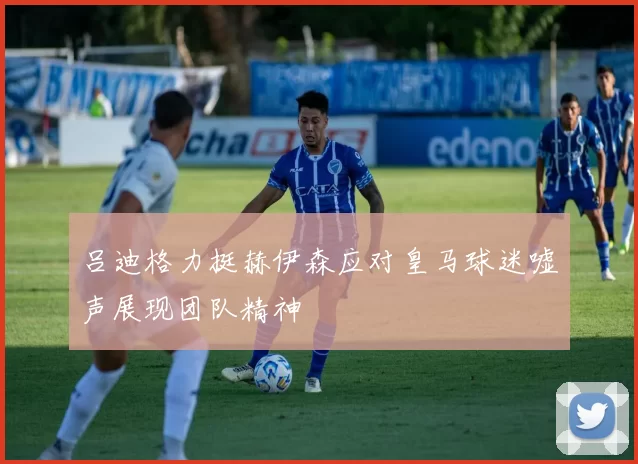 吕迪格力挺赫伊森应对皇马球迷嘘声展现团队精神