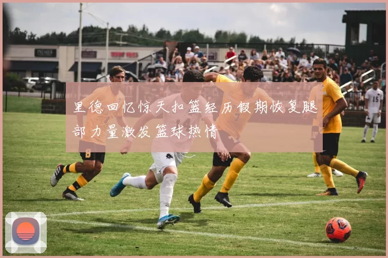 里德回忆惊天扣篮经历假期恢复腿部力量激发篮球热情