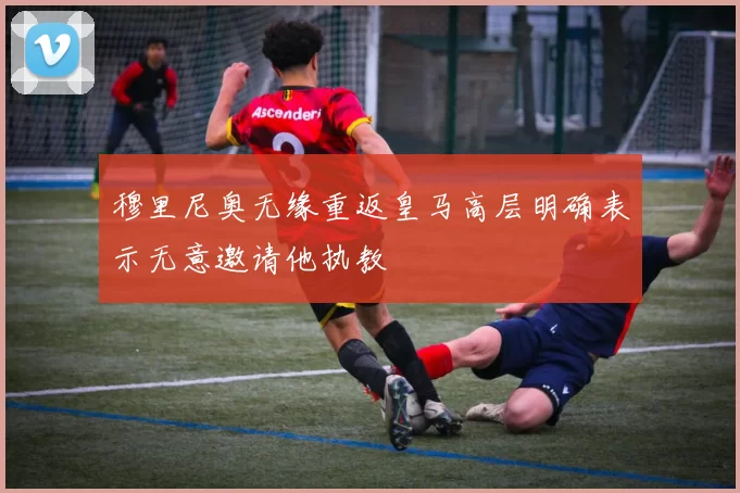 穆里尼奥无缘重返皇马高层明确表示无意邀请他执教