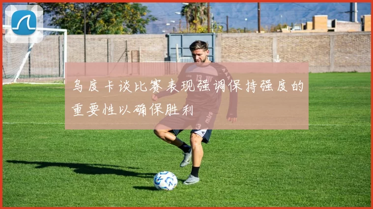 乌度卡谈比赛表现强调保持强度的重要性以确保胜利