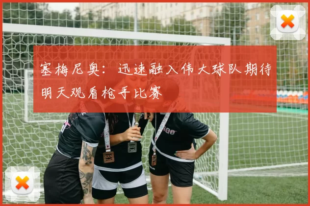 塞梅尼奥：迅速融入伟大球队期待明天观看枪手比赛