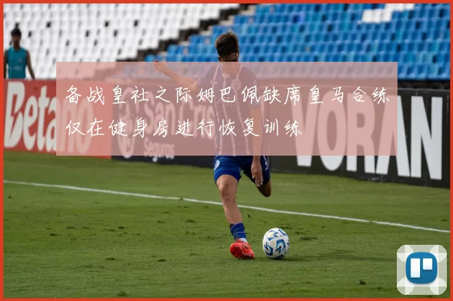 备战皇社之际姆巴佩缺席皇马合练仅在健身房进行恢复训练