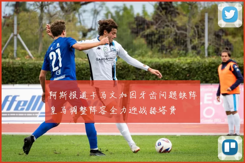 阿斯报道卡马文加因牙齿问题缺阵皇马调整阵容全力迎战赫塔费