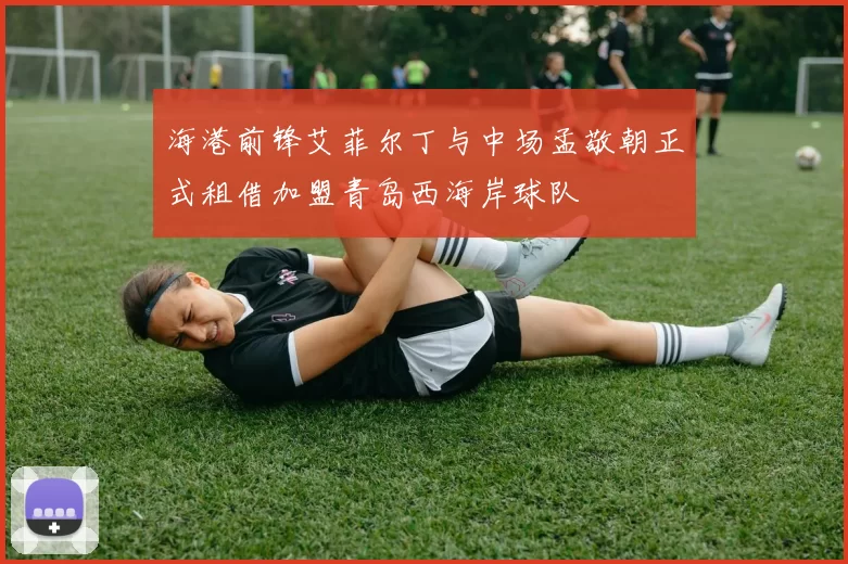 海港前锋艾菲尔丁与中场孟敬朝正式租借加盟青岛西海岸球队
