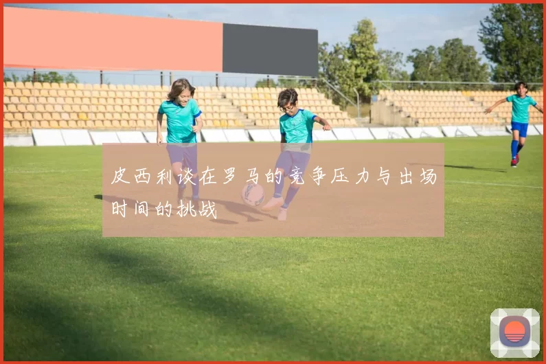 皮西利谈在罗马的竞争压力与出场时间的挑战