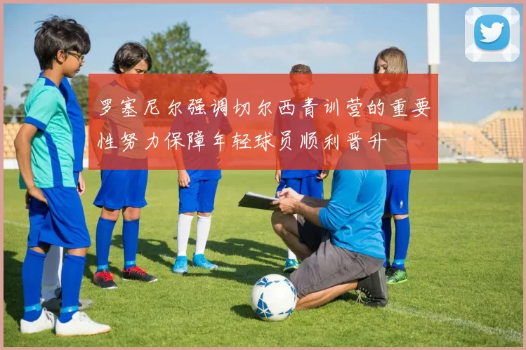 罗塞尼尔强调切尔西青训营的重要性努力保障年轻球员顺利晋升