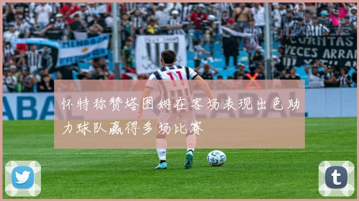怀特称赞塔图姆在客场表现出色助力球队赢得多场比赛