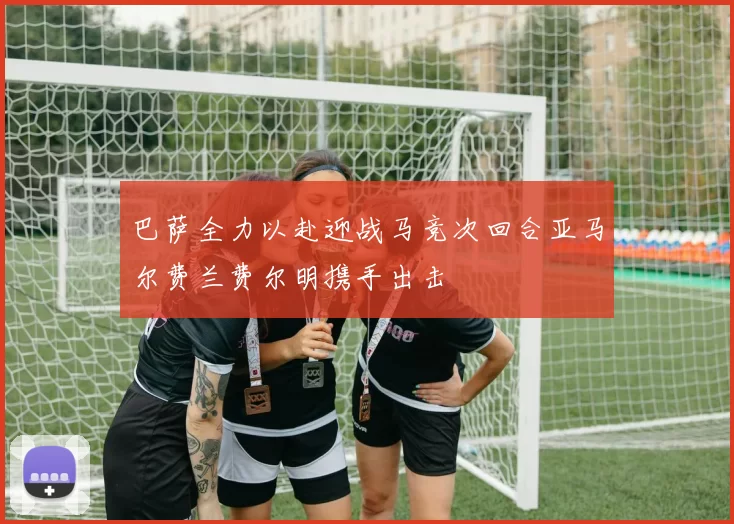 巴萨全力以赴迎战马竞次回合亚马尔费兰费尔明携手出击