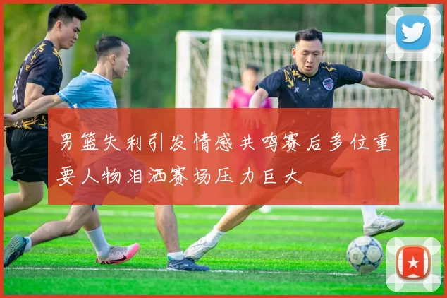男篮失利引发情感共鸣赛后多位重要人物泪洒赛场压力巨大