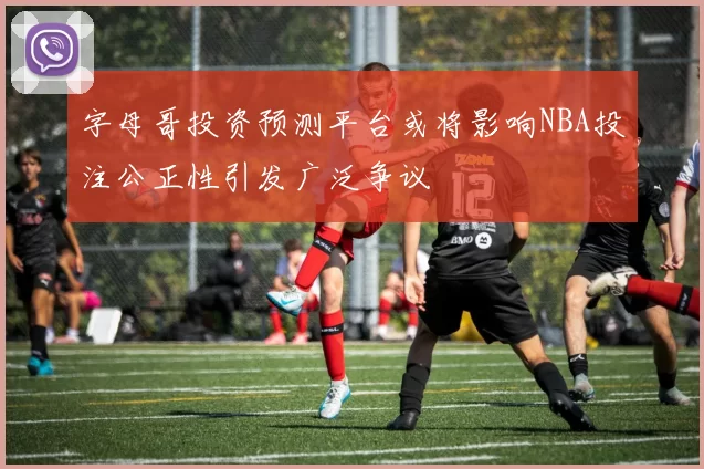 字母哥投资预测平台或将影响NBA投注公正性引发广泛争议