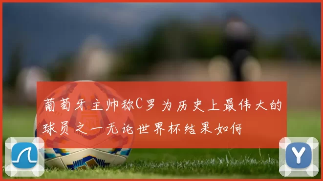 葡萄牙主帅称C罗为历史上最伟大的球员之一无论世界杯结果如何