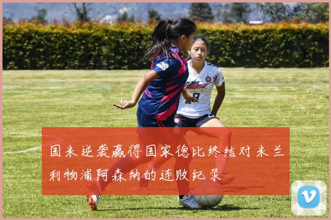 国米逆袭赢得国家德比终结对米兰利物浦阿森纳的连败纪录